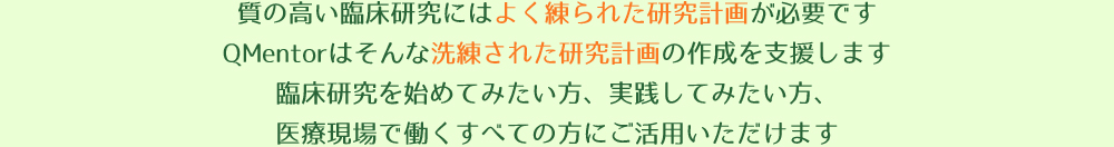 質の高い臨床研究にはよく練られた研究計画が必要です。QMentorはそんな洗練された研究計画の作成を支援します。臨床研究を始めてみたい方、実践してみたい方、医療現場で働くすべての方にご活用いただけます。